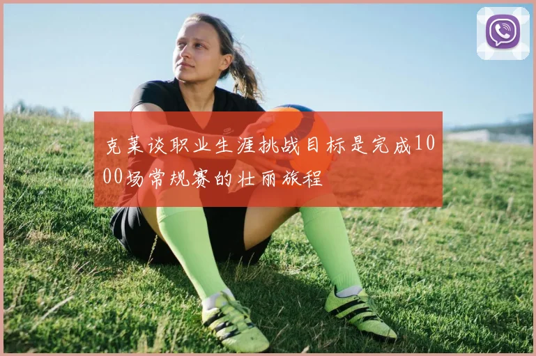 克莱谈职业生涯挑战目标是完成1000场常规赛的壮丽旅程