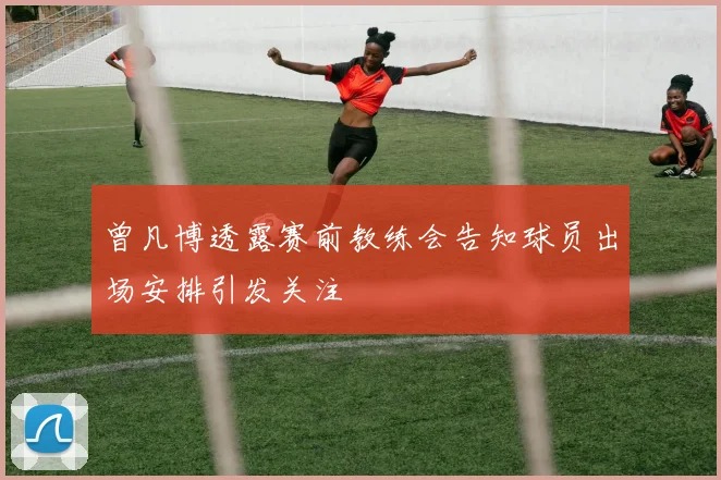 曾凡博透露赛前教练会告知球员出场安排引发关注