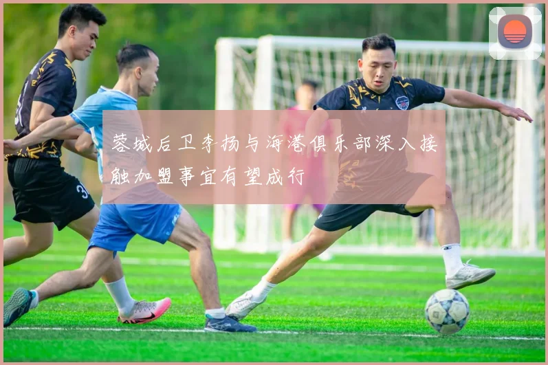 蓉城后卫李扬与海港俱乐部深入接触加盟事宜有望成行