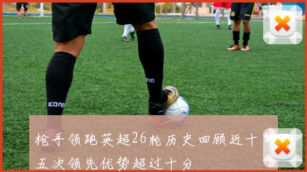 枪手领跑英超26轮历史回顾近十年五次领先优势超过十分