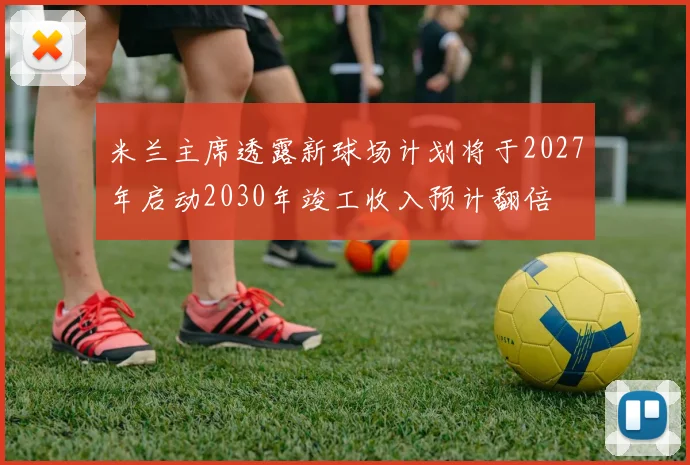 米兰主席透露新球场计划将于2027年启动2030年竣工收入预计翻倍