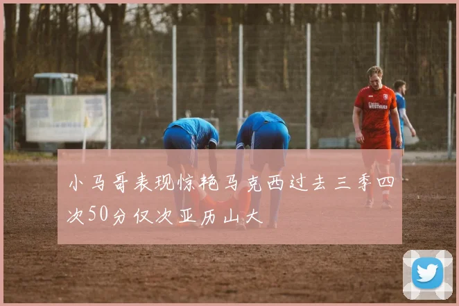小马哥表现惊艳马克西过去三季四次50分仅次亚历山大