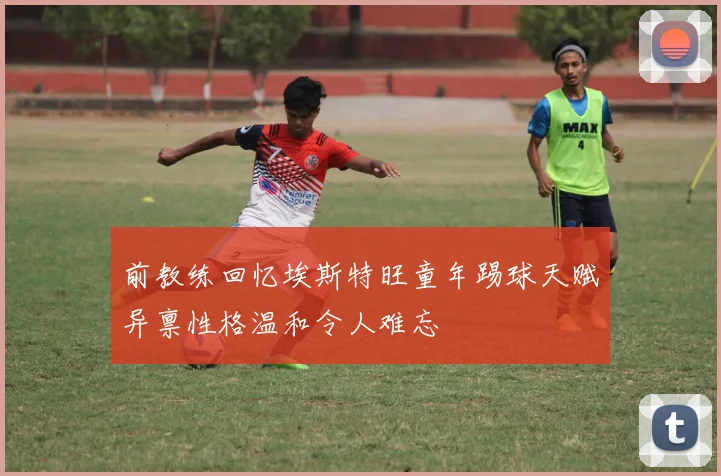 前教练回忆埃斯特旺童年踢球天赋异禀性格温和令人难忘