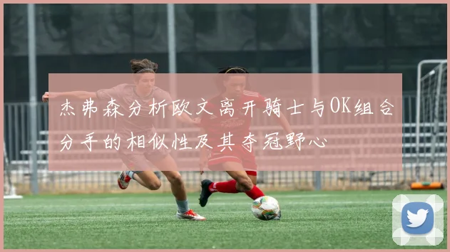 杰弗森分析欧文离开骑士与OK组合分手的相似性及其夺冠野心
