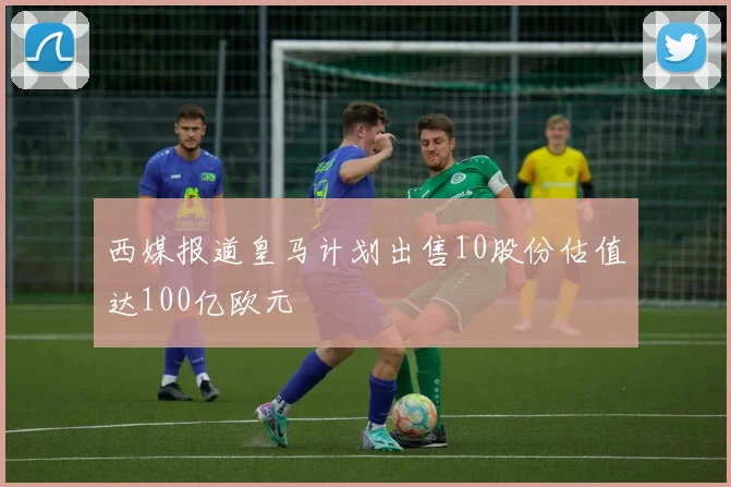西媒报道皇马计划出售10股份估值达100亿欧元