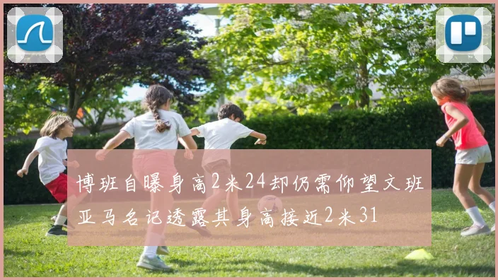 博班自曝身高2米24却仍需仰望文班亚马名记透露其身高接近2米31