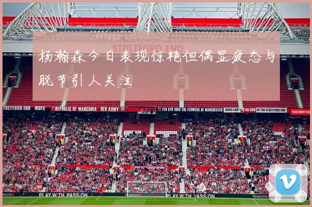 杨瀚森今日表现惊艳但偶显疲态与脱节引人关注