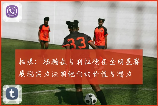 拓媒：杨瀚森与利拉德在全明星赛展现实力证明他们的价值与潜力