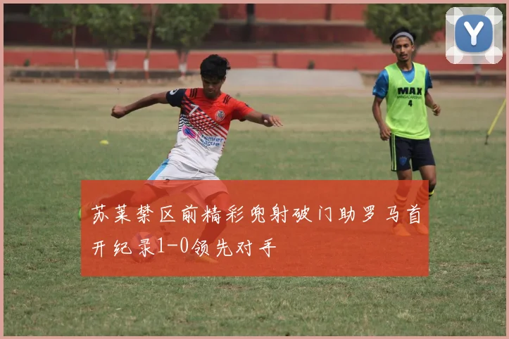 苏莱禁区前精彩兜射破门助罗马首开纪录1-0领先对手