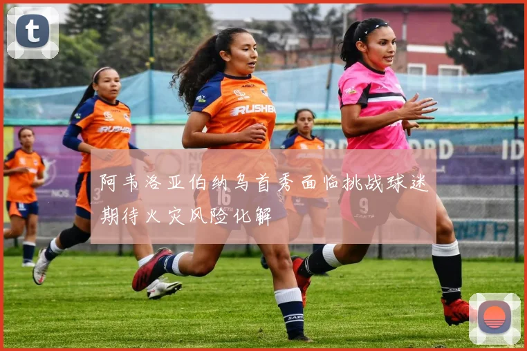 阿韦洛亚伯纳乌首秀面临挑战球迷期待火灾风险化解