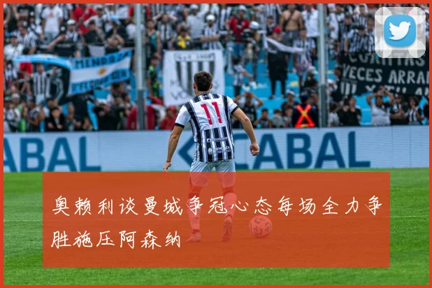 奥赖利谈曼城争冠心态每场全力争胜施压阿森纳
