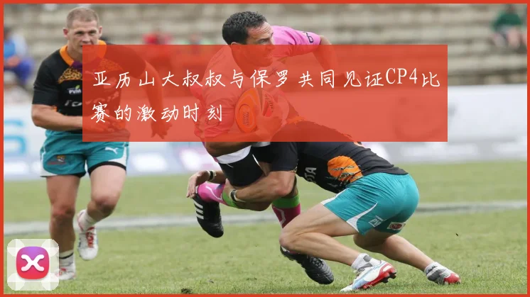 亚历山大叔叔与保罗共同见证CP4比赛的激动时刻