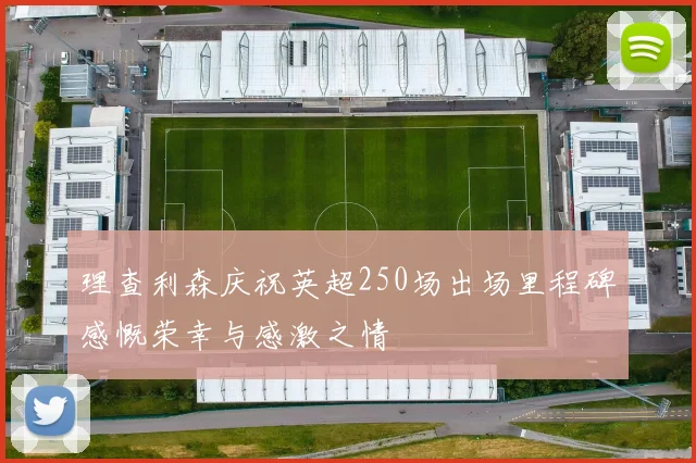 理查利森庆祝英超250场出场里程碑感慨荣幸与感激之情