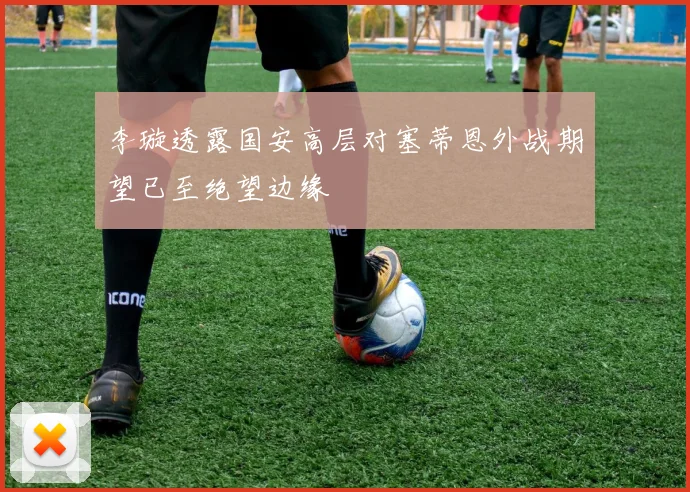 李璇透露国安高层对塞蒂恩外战期望已至绝望边缘