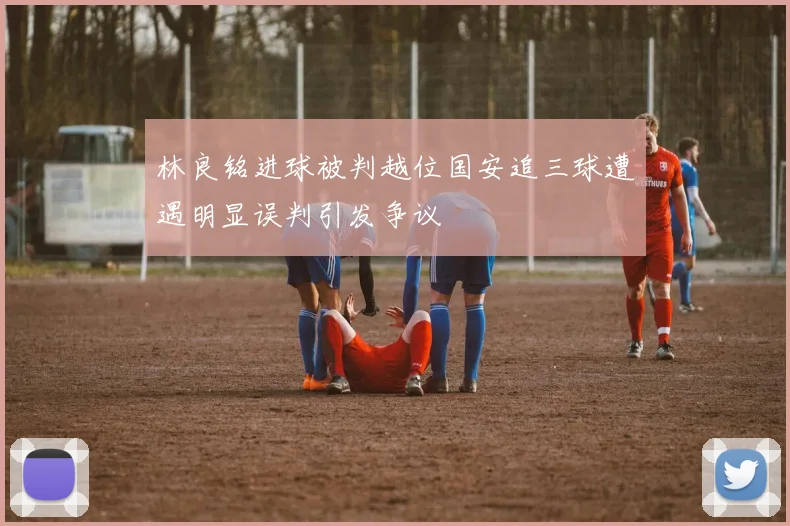 林良铭进球被判越位国安追三球遭遇明显误判引发争议