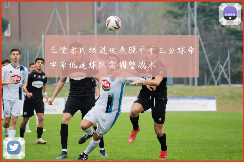 兰德尔内线进攻表现平平三分球命中率低迷球队需调整战术