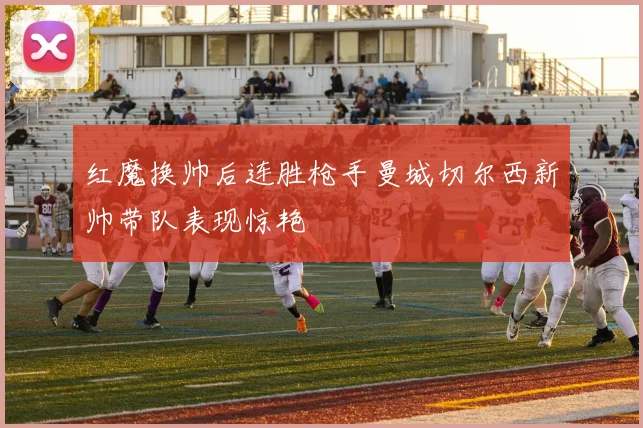 红魔换帅后连胜枪手曼城切尔西新帅带队表现惊艳
