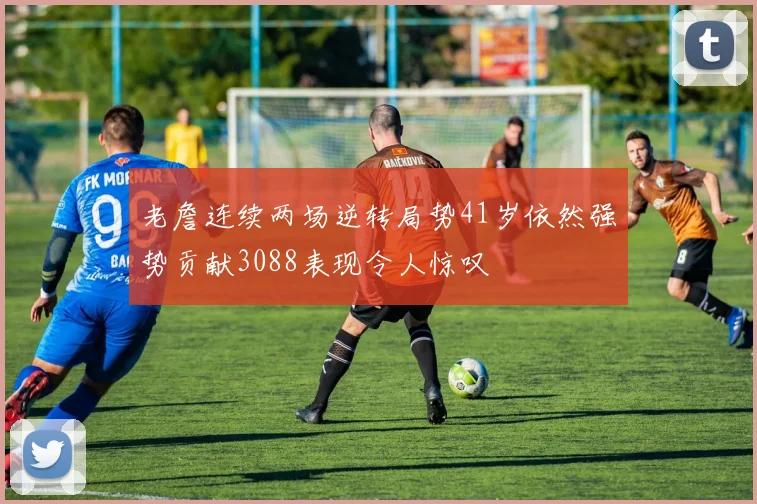 老詹连续两场逆转局势41岁依然强势贡献3088表现令人惊叹