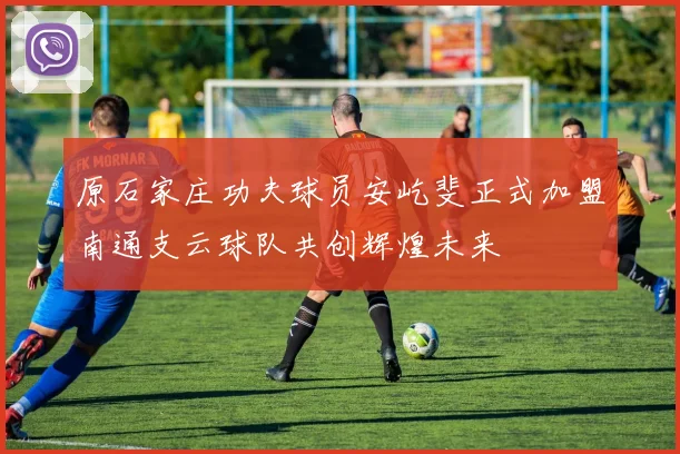 原石家庄功夫球员安屹斐正式加盟南通支云球队共创辉煌未来