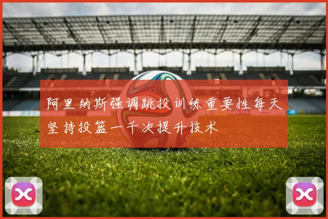 阿里纳斯强调跳投训练重要性每天坚持投篮一千次提升技术