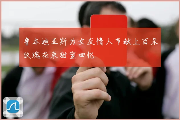 鲁本迪亚斯为女友情人节献上百朵玫瑰花束甜蜜回忆