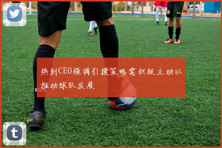 热刺CEO强调引援策略需积极主动以推动球队发展