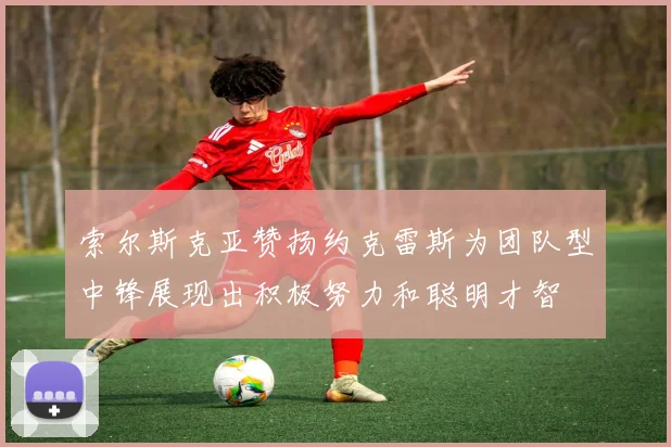 索尔斯克亚赞扬约克雷斯为团队型中锋展现出积极努力和聪明才智