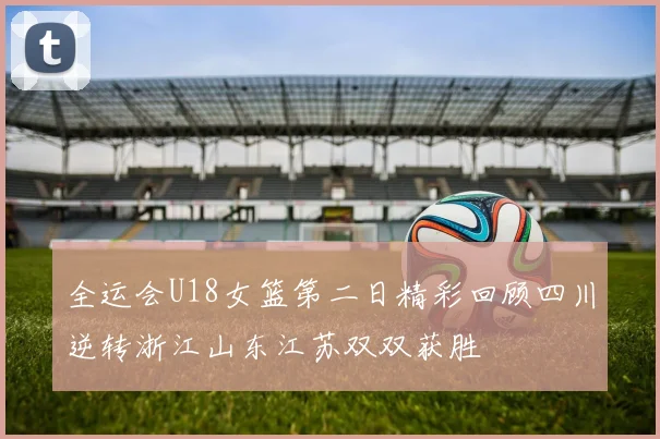 全运会U18女篮第二日精彩回顾四川逆转浙江山东江苏双双获胜