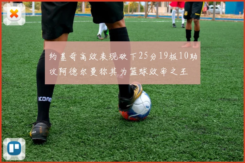 约基奇高效表现砍下25分19板10助攻阿德尔曼称其为篮球效率之王
