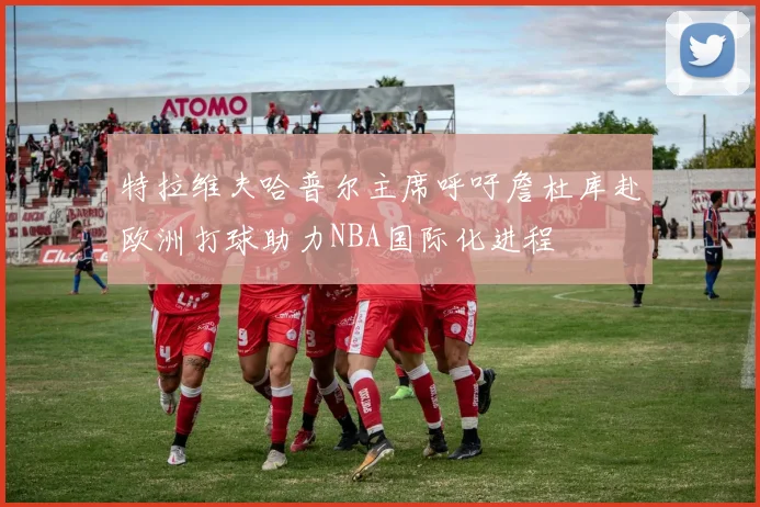 特拉维夫哈普尔主席呼吁詹杜库赴欧洲打球助力NBA国际化进程