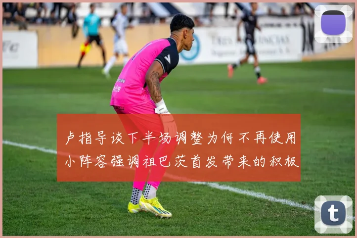 卢指导谈下半场调整为何不再使用小阵容强调祖巴茨首发带来的积极效果