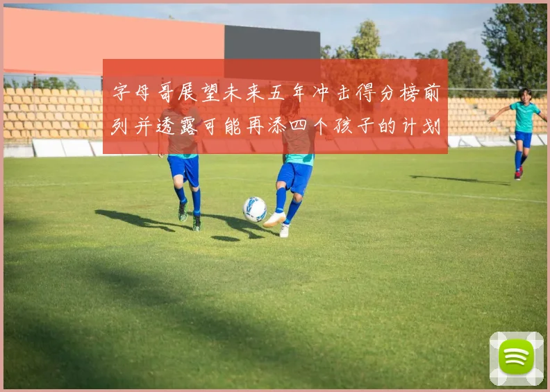 字母哥展望未来五年冲击得分榜前列并透露可能再添四个孩子的计划