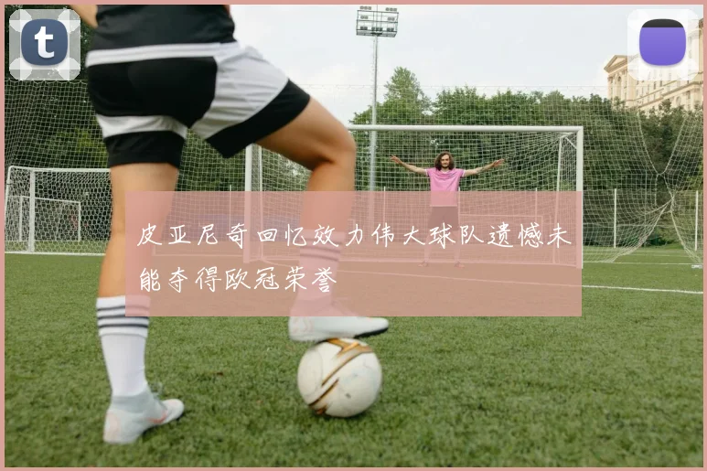 皮亚尼奇回忆效力伟大球队遗憾未能夺得欧冠荣誉