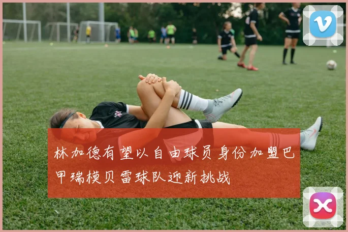 林加德有望以自由球员身份加盟巴甲瑞模贝雷球队迎新挑战